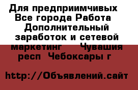 Для предприимчивых - Все города Работа » Дополнительный заработок и сетевой маркетинг   . Чувашия респ.,Чебоксары г.